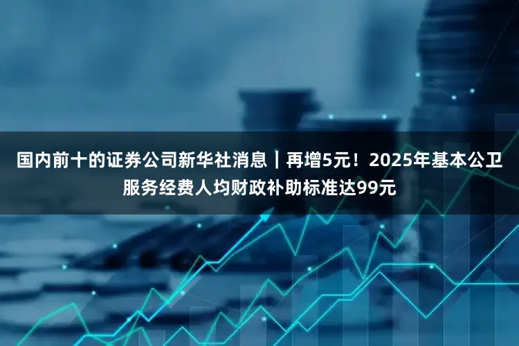 国内前十的证券公司新华社消息｜再增5元！2025年基本公卫服务经费人均财政补助标准达99元