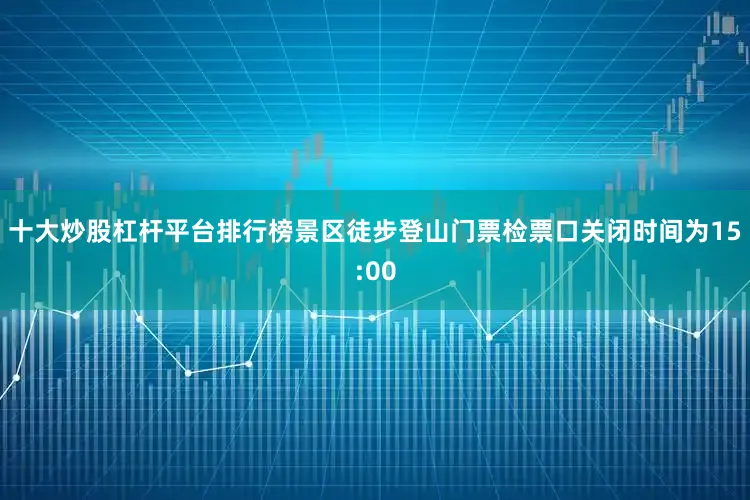 十大炒股杠杆平台排行榜景区徒步登山门票检票口关闭时间为15:00