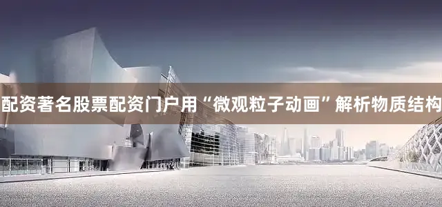 配资著名股票配资门户用“微观粒子动画”解析物质结构