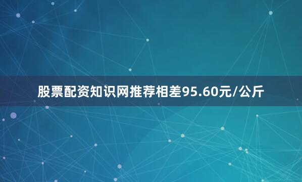 股票配资知识网推荐相差95.60元/公斤
