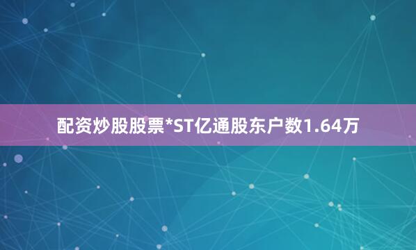 配资炒股股票*ST亿通股东户数1.64万