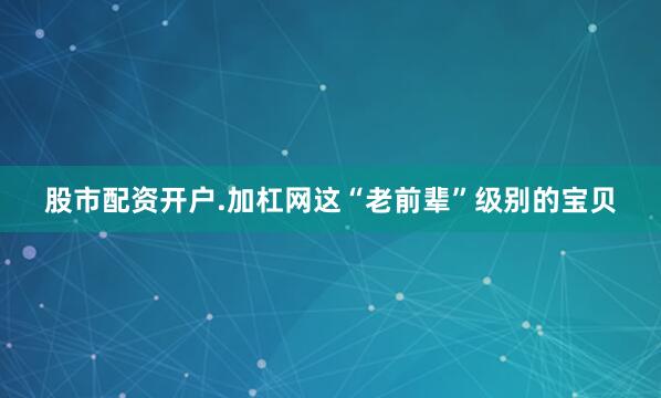 股市配资开户.加杠网这“老前辈”级别的宝贝