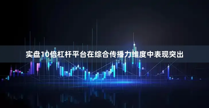实盘10倍杠杆平台在综合传播力维度中表现突出