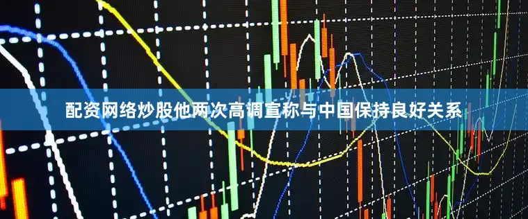 配资网络炒股他两次高调宣称与中国保持良好关系