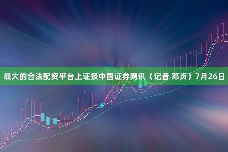 最大的合法配资平台上证报中国证券网讯（记者 邓贞）7月26日