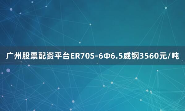 广州股票配资平台ER70S-6Φ6.5威钢3560元/吨