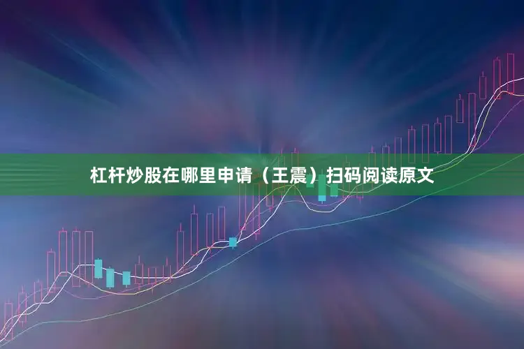杠杆炒股在哪里申请（王震）扫码阅读原文
