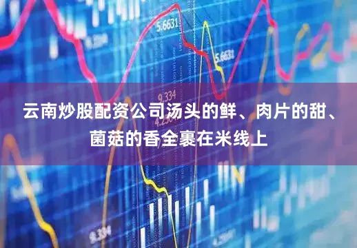 云南炒股配资公司汤头的鲜、肉片的甜、菌菇的香全裹在米线上