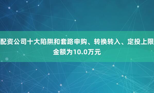 配资公司十大陷阱和套路申购、转换转入、定投上限金额为10.0万元