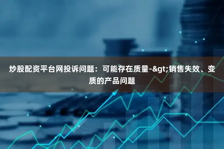 炒股配资平台网投诉问题：可能存在质量->销售失效、变质的产品问题