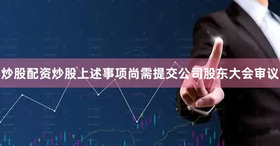 炒股配资炒股上述事项尚需提交公司股东大会审议