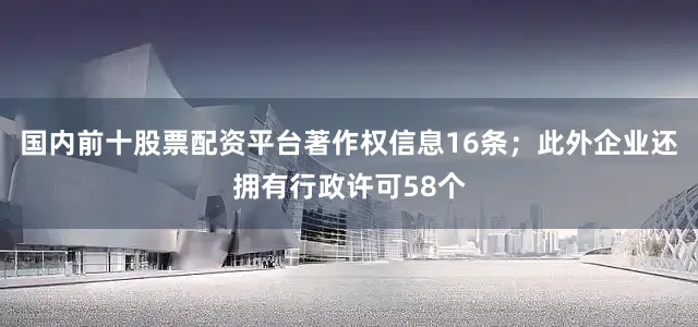 国内前十股票配资平台著作权信息16条；此外企业还拥有行政许可58个