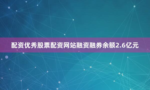 配资优秀股票配资网站融资融券余额2.6亿元