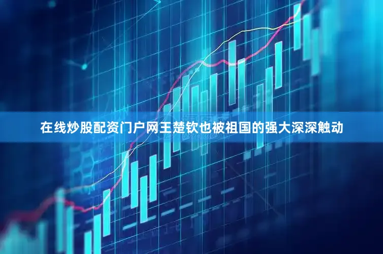 在线炒股配资门户网王楚钦也被祖国的强大深深触动