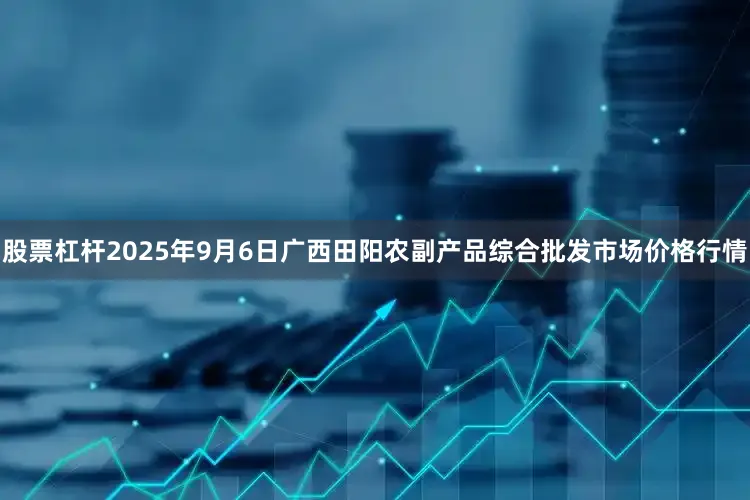 股票杠杆2025年9月6日广西田阳农副产品综合批发市场价格行情