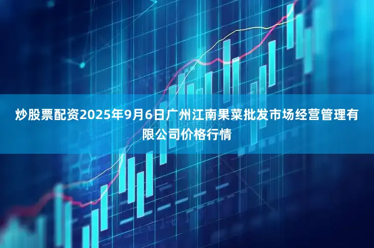炒股票配资2025年9月6日广州江南果菜批发市场经营管理有限公司价格行情