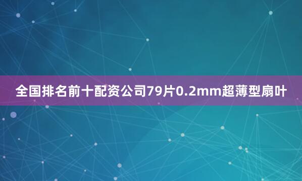 全国排名前十配资公司79片0.2mm超薄型扇叶