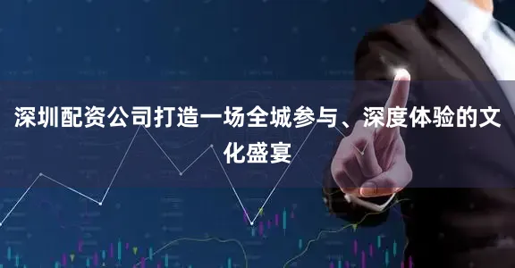 深圳配资公司打造一场全城参与、深度体验的文化盛宴