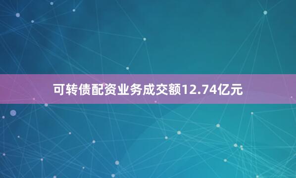 可转债配资业务成交额12.74亿元