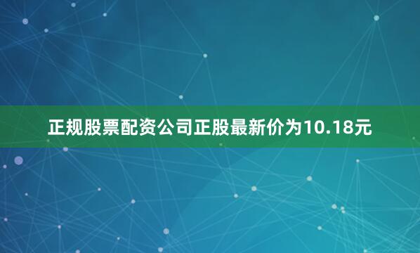 正规股票配资公司正股最新价为10.18元