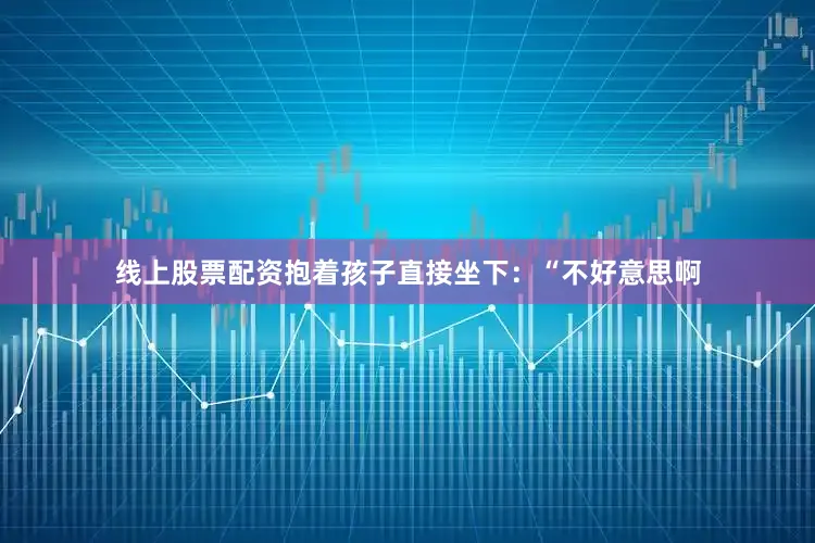 线上股票配资抱着孩子直接坐下：“不好意思啊