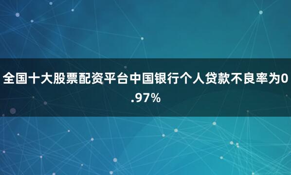 全国十大股票配资平台中国银行个人贷款不良率为0.97%