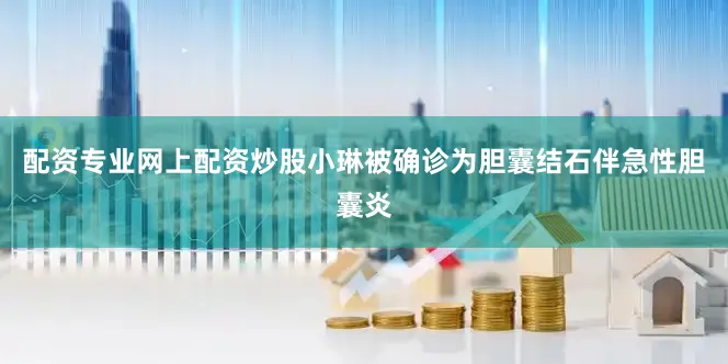 配资专业网上配资炒股小琳被确诊为胆囊结石伴急性胆囊炎