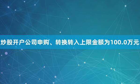 炒股开户公司申购、转换转入上限金额为100.0万元